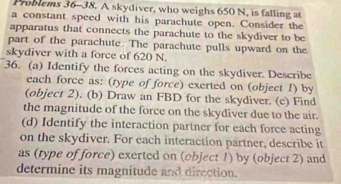 Problems 36-38. A skydiver, who weighs 650 N, is falling at 
a constant speed with his parachute open. Consider the 
apparatus that connects the parachute to the skydiver to be 
part of the parachute. The parachute pulls upward on the 
skydiver with a force of 620 N. 
36. (a) Identify the forces acting on the skydiver. Describe 
each force as: (type of force) exerted on (object 1) by 
(object 2). (b) Draw an FBD for the skydiver. (c) Find 
the magnitude of the force on the skydiver due to the air. 
(d) Identify the interaction partner for each force acting 
on the skydiver. For each interaction partner, describe it 
as (type of force) exerted on (object 1) by (object 2) and 
determine its magnitude and direction.