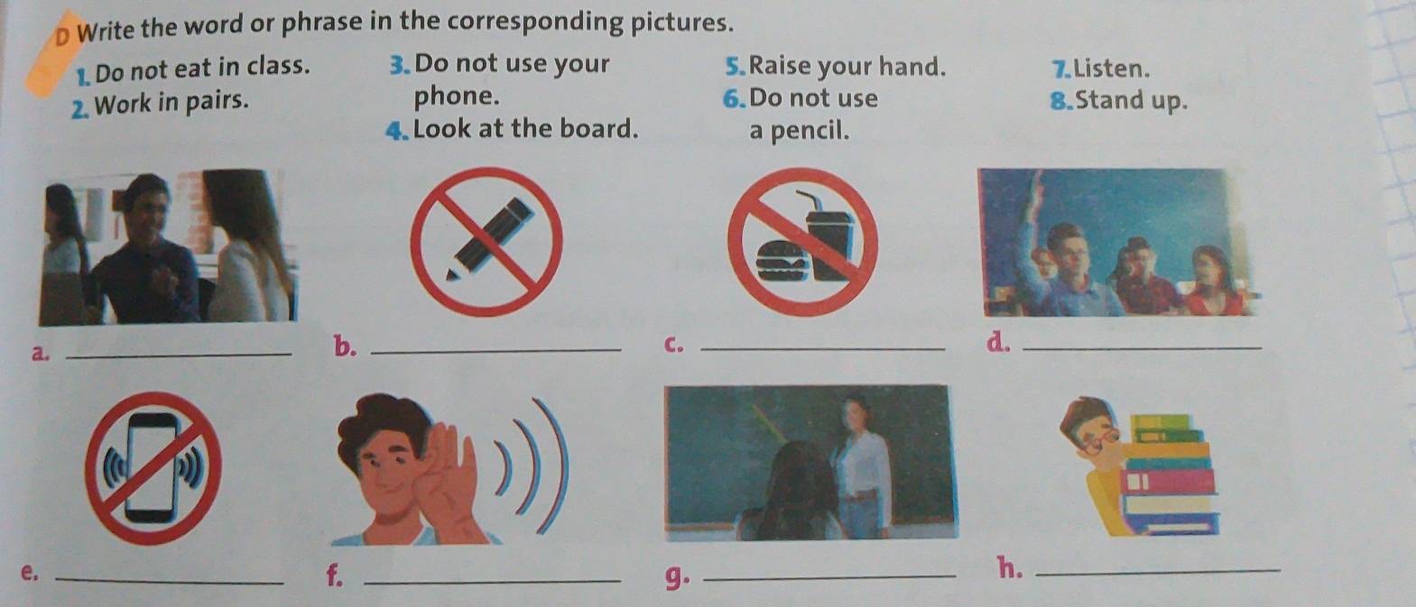 Write the word or phrase in the corresponding pictures. 
1. Do not eat in class. 3. Do not use your 5 Raise your hand. 7 Listen. 
phone. 6.Do not use 
2. Work in pairs. 8.Stand up. 
4 Look at the board. a pencil. 
a._ 
b._ 
C._ 
d._ 
e._ 
f._ 
g._ 
h._