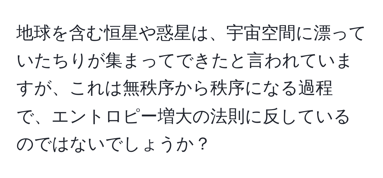 地球を含む恒星や惑星は、宇宙空間に漂っていたちりが集まってできたと言われていますが、これは無秩序から秩序になる過程で、エントロピー増大の法則に反しているのではないでしょうか？