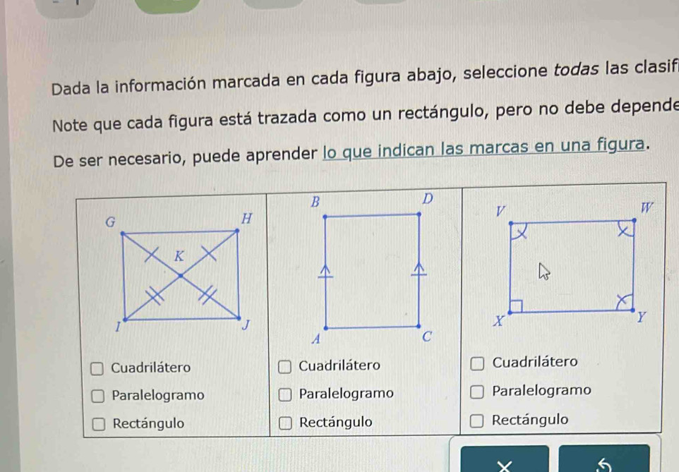 Dada la información marcada en cada figura abajo, seleccione todas las clasif
Note que cada figura está trazada como un rectángulo, pero no debe depende
De ser necesario, puede aprender lo que indican las marcas en una figura.
Cuadrilátero Cuadrilátero Cuadrilátero
Paralelogramo Paralelogramo Paralelogramo
Rectángulo Rectángulo Rectángulo
X
6