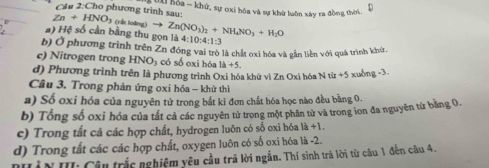 Cho phương trình sau: * hóa - khử, sự oxi hóa và sự khử luôn xây ra đồng thời.
Zn+HNO_3 (rất loãng) to 
a) Hệ số cần bằng thu gọn là Zn(NO_3)_2+NH_4NO_3+H_2O 4:10:4:1:3
b) Ở phương trình trên Zn đóng vai trò là chất oxi hóa và gắn liền với quá trình khử.
c) Nitrogen trong HNO_3 có số oxi hóa 1a+5. 
d) Phương trình trên là phương trình Oxi hóa khử vì Zn Oxi hóa Ntir+5 5 xuống -3.
Câu 3. Trong phản ứng oxi hóa - khử thì
a) Số oxi hóa của nguyên tử trong bắt kì đơn chất hóa học nào đều bằng 0.
b) Tổng số oxi hóa của tất cả các nguyên tử trong một phân tử và trong ion đa nguyên tử bằng 0.
c) Trong tất cả các hợp chất, hydrogen luôn có số oxi hóa 1a+1.
d) Trong tất các các hợp chất, oxygen luôn có số oxi hóa là -2.
TầN II: Câu trắc nghiệm yêu cầu trã lời ngắn. Thí sinh trả lời từ câu 1 đến câu 4.