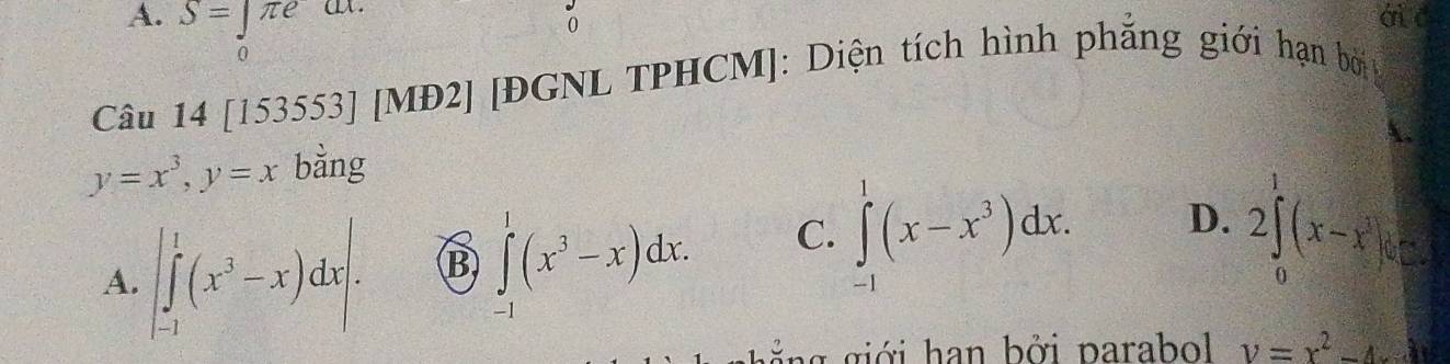 A. S=∈tlimits π e ái c
0
Câu 14 [153553] [MĐ2] [ĐGNL TPHCM]: Diện tích hình phăng giới hạn bởi
y=x^3, y=x bằng
A. |∈tlimits _(-1)^1(x^3-x)dx|. B ∈t (x^3-x)dx. C. ∈tlimits _(-1)^1(x-x^3)dx. D. 2∈tlimits _0^(1(x-x^3))6=
g g g ớ i han bởi parabl v=x^2-4