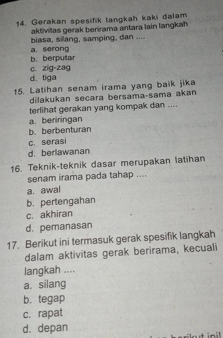 Gerakan spesifik langkah kaki dalam
aktivitas gerak berirama antara lain langkah
biasa, silang, samping, dan ....
a. serong
b. berputar
c. zig-zag
d. tiga
15. Latihan senam irama yang baik jika
dilakukan secara bersama-sama akan
terlihat gerakan yang kompak dan ....
a. beriringan
b. berbenturan
c. serasi
d. berlawanan
16. Teknik-teknik dasar merupakan latihan
senam irama pada tahap ....
a. awal
b. pertengahan
c. akhiran
d. pemanasan
17. Berikut ini termasuk gerak spesifik langkah
dalam aktivitas gerak berirama, kecuali
langkah ....
a. silang
b. tegap
c. rapat
d. depan
ilut inil