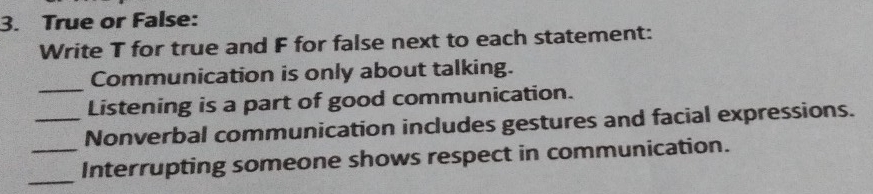 True or False: 
Write T for true and F for false next to each statement: 
_ 
Communication is only about talking. 
Listening is a part of good communication. 
_Nonverbal communication includes gestures and facial expressions. 
_ 
_Interrupting someone shows respect in communication.