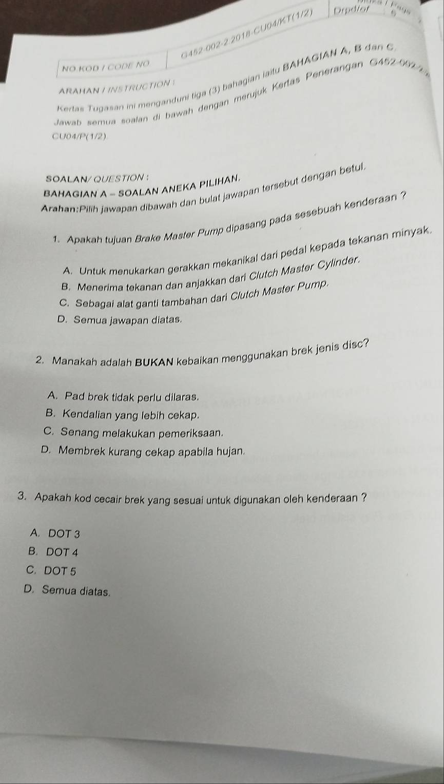 G452-002-2 2018-CU04/KT(1/2) Drpdfor
. 
NO.KOD / CODE NO
Kertas Tugasan ini menganduni tiga (3) bahagian jaitu BAHAGIAN A, B dan C
ARAHAN I INSTRUCTION !
Jawab semua soalan di bawah dengan merujuk Kertas Penerangan G452-0922
CU04/P(1/2)
SOALAN/QUESTION ：
BAHAGIAN A - SOALAN ANEKA PILIHAN.
Arahan:Pilih jawapan dibawah dan bulat jawapan tersebut dengan betul
1. Apakah tujuan Brake Master Pump dipasang pada sesebuah kenderaan ?
A. Untuk menukarkan gerakkan mekanikal dari pedal kepada tekanan minyak.
B. Menerima tekanan dan anjakkan dari Clutch Master Cylinder.
C. Sebagai alat ganti tambahan dari Clutch Master Pump.
D. Semua jawapan diatas.
2. Manakah adalah BUKAN kebaikan menggunakan brek jenis disc?
A. Pad brek tidak perlu dilaras.
B. Kendalian yang lebih cekap.
C. Senang melakukan pemeriksaan.
D. Membrek kurang cekap apabila hujan.
3. Apakah kod cecair brek yang sesuai untuk digunakan oleh kenderaan ?
A. DOT 3
B. DOT 4
C. DOT 5
D. Semua diatas.