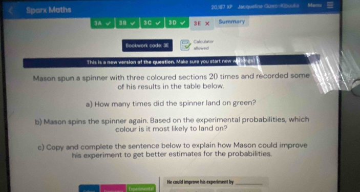 Sparx Maths 20,187 XP Jacquetine Guws-Kibuulia Marite 
3 A 38 3C 3D 3 E X Summary 
Bookwork code: 3E Calculator 
allowed 
This is a new version of the question. Make sure you start new warkings! 
Mason spun a spinner with three coloured sections 20 times and recorded some 
of his results in the table below. 
a) How many times did the spinner land on green? 
b) Mason spins the spinner again. Based on the experimental probabilities, which 
colour is it most likely to land on? 
c) Copy and complete the sentence below to explain how Mason could improve 
his experiment to get better estimates for the probabilities. 
He could improve his experiment by_ 
Experimental