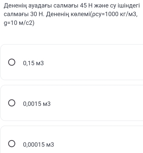 Дененін ауадагь салмагь 45 Н жэне су ішіндегі
салмагы 30 Н. Дененін кθлемі( (rho cy=1000Kr/M3,
g=10M/c2)
0,15 m3
0,0015 m3
0,00015 m3