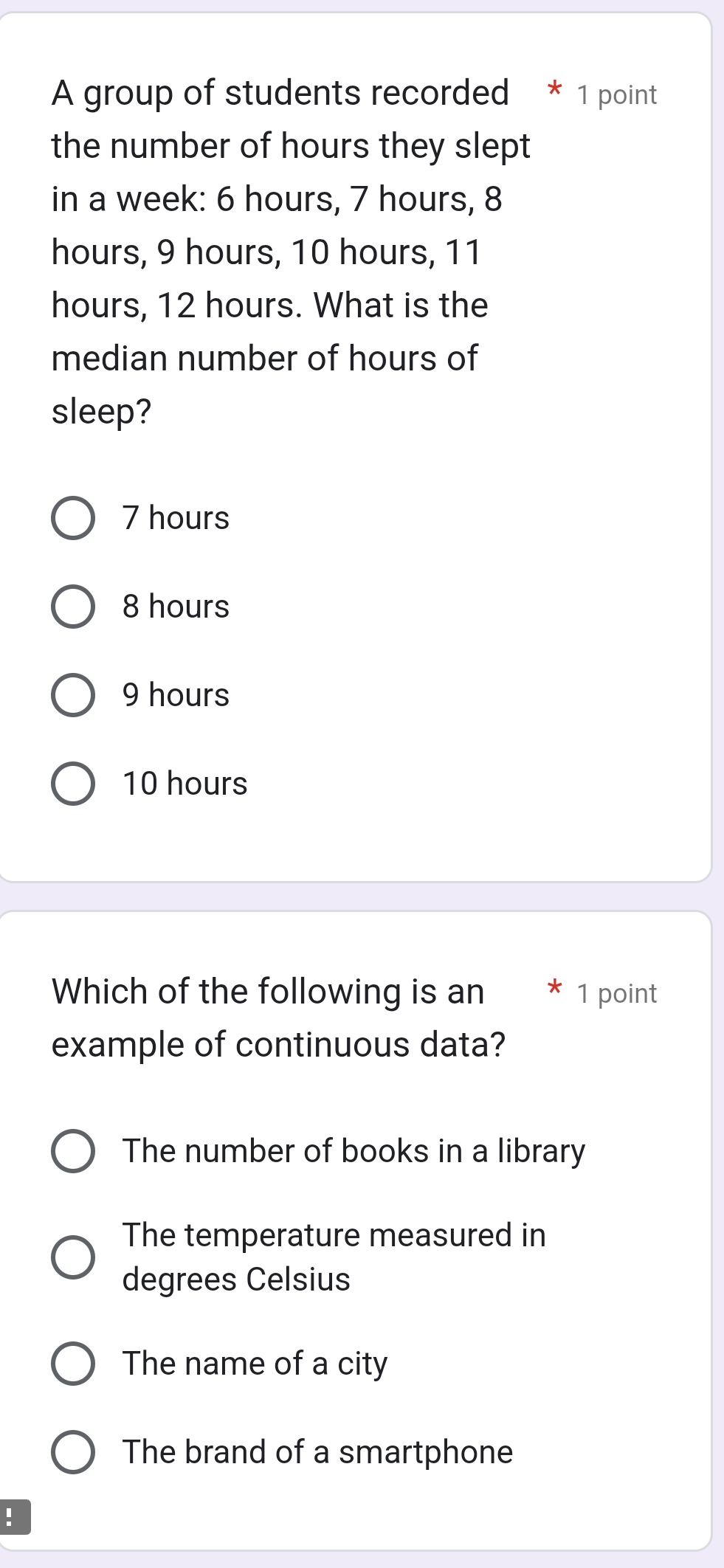 A group of students recorded * 1 point
the number of hours they slept
in a week : 6 hours, 7 hours, 8
hours, 9 hours, 10 hours, 11
hours, 12 hours. What is the
median number of hours of
sleep?
7 hours
8 hours
9 hours
10 hours
Which of the following is an * 1 point
example of continuous data?
The number of books in a library
The temperature measured in
degrees Celsius
The name of a city
The brand of a smartphone
！