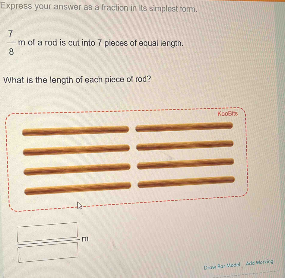 Express your answer as a fraction in its simplest form.
 7/8 m of a rod is cut into 7 pieces of equal length. 
What is the length of each piece of rod? 
KooBits
 □ /□  m
Draw Bar Model Add Working