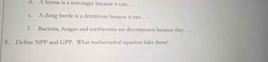 A hyena is a scavenger because it eats . . . 
e. A dung beetle is a detritivore because it eats . . . 
f. Bacteria, fungus and earthworms are decomposers because they . . . 
8. Define NPP and GPP. What mathematical equation links them?