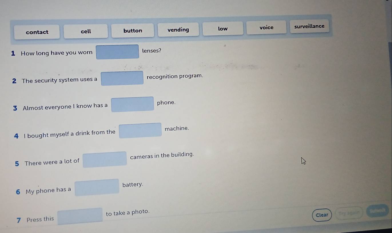 voice
contact cell button vending low surveillance
1 How long have you worn lenses?
2 The security system uses a recognition program.
3 Almost everyone I know has a phone.
4 I bought myself a drink from the machine.
5 There were a lot of cameras in the building.
battery.
6 My phone has a
7 Press this to take a photo.
Clear Try again