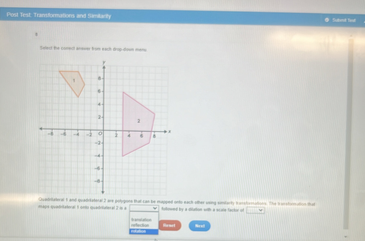 Post Test: Transformations and Similarity Submit Test 
Select the correct answer from each drop-down mens. 
Quadrilateral 1 and quadrilateral 2 are polygons that can be mapped onts each other using similarity transformations. The transformation that 
maps quadrilateral 1 onto quadrilateral 2 is a followed by a dilation with a scale factor of 
translation 
reflection Reset Nee 
rolation