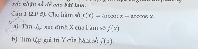 xác nhận số đề vào bài làm. 
Câu 1 (2.0 đ). Cho hàm số f(x)=arccot x+arccos x. 
a) Tìm tập xác định X của hàm số f(x). 
b) Tìm tập giá trị Y của hàm số f(x).