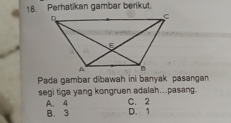 Perhatikan gambar berikut.
Pada gambar dibawah ini banyak pasangan
segi tiga yang kongruen adalah...pasang.
A. 4 C. 2
B. 3 D. 1