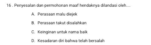 16 . Penyesalan dan permohonan maaf hendaknya dilandasi oleh....
A. Perasaan malu diejek
B. Perasaan takut disalahkan
C. Keinginan untuk nama baik
D. Kesadaran diri bahwa telah bersalah