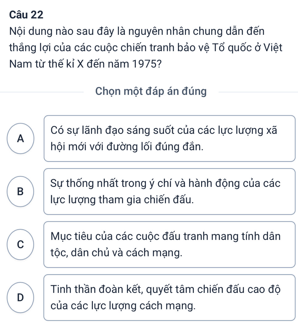 Nội dung nào sau đây là nguyên nhân chung dẫn đến
thắng lợi của các cuộc chiến tranh bảo vệ Tổ quốc ở Việt
Nam từ thế kỉ X đến năm 1975?
Chọn một đáp án đúng
Có sự lãnh đạo sáng suốt của các lực lượng xã
A
hội mới với đường lối đúng đắn.
Sự thống nhất trong ý chí và hành động của các
B
lực lượng tham gia chiến đấu.
Mục tiêu của các cuộc đấu tranh mang tính dân
C
tộc, dân chủ và cách mạng.
Tinh thần đoàn kết, quyết tâm chiến đấu cao độ
D
của các lực lượng cách mạng.