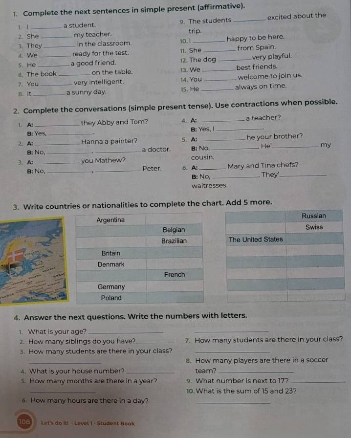 Complete the next sentences in simple present (affirmative). 
1. |_ a student. 9. The students _excited about the 
2. She _my teacher. trip. 
3. They in the classroom. 10. I _happy to be here. 
4. We _ready for the test. 11. She_ from Spain. 
s. He _a good friend. 12. The dog _very playful. 
6. The book on the table. 13. We _best friends. 
7. You_ _very intelligent. 14. You _welcome to join us. 
8. It _a sunny day. 15. He _always on time. 
2. Complete the conversations (simple present tense). Use contractions when possible. 
1. A: _they Abby and Tom? 4. A: _a teacher? 
B: Yes, _B: Yes, I_ 
2. A: _Hanna a painter? 5. A: _he your brother? 
B: No, __a doctor. B: No, _He'_ my 
3. A: _you Mathew? cousin. 
B: No, __Peter 6. A:_ Mary and Tina chefs? 
B: No, _They'_ 
waitresses. 
3. Write countries or nationalities to complete the chart. Add 5 more. 
4. Answer the next questions. Write the numbers with letters. 
1. What is your age?_ 
_ 
2. How many siblings do you have?_ 7. How many students are there in your class? 
3. How many students are there in your class?_ 
_ 
8. How many players are there in a soccer 
4. What is your house number? _team?_ 
5. How many months are there in a year? 9. What number is next to 17?_ 
_ 
10. What is the sum of 15 and 23? 
6. How many hours are there in a day?_ 
108 Let's do it! · Level 1 - Student Book