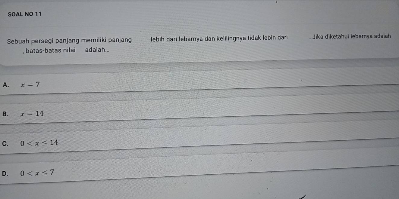 SOAL NO 11
Sebuah persegi panjang memiliki panjang lebih dari lebarnya dan kelilingnya tidak lebih dari . Jika diketahui lebarnya adalah
, batas-batas nilai adalah...
A. x=7
B. x=14
C. 0
D. 0