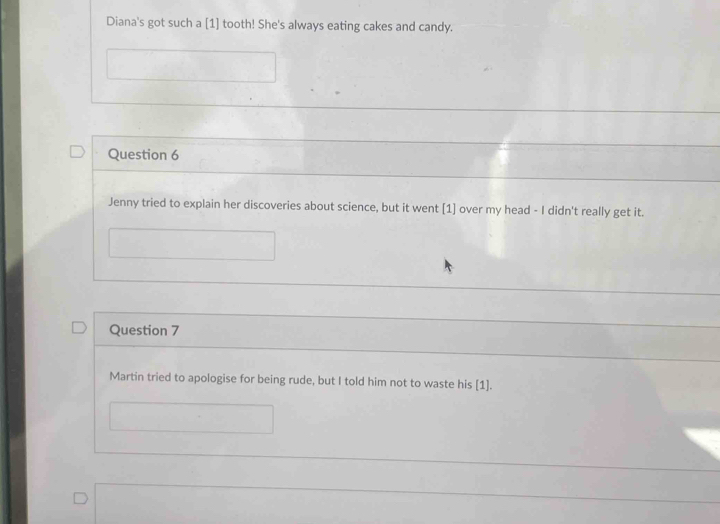 Diana's got such a [1] tooth! She's always eating cakes and candy. 
Question 6 
Jenny tried to explain her discoveries about science, but it went [1] over my head - I didn't really get it. 
Question 7 
Martin tried to apologise for being rude, but I told him not to waste his [1].