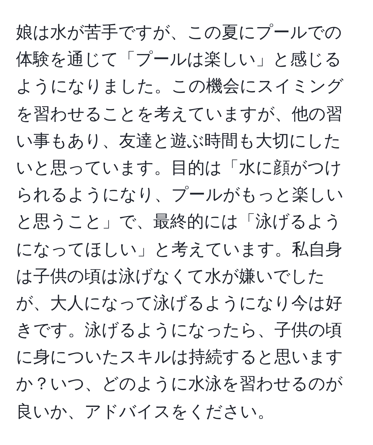 娘は水が苦手ですが、この夏にプールでの体験を通じて「プールは楽しい」と感じるようになりました。この機会にスイミングを習わせることを考えていますが、他の習い事もあり、友達と遊ぶ時間も大切にしたいと思っています。目的は「水に顔がつけられるようになり、プールがもっと楽しいと思うこと」で、最終的には「泳げるようになってほしい」と考えています。私自身は子供の頃は泳げなくて水が嫌いでしたが、大人になって泳げるようになり今は好きです。泳げるようになったら、子供の頃に身についたスキルは持続すると思いますか？いつ、どのように水泳を習わせるのが良いか、アドバイスをください。