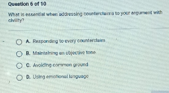 What is essential when addressing counterclaims to your argument with
civility?
A. Responding to every counterclaim
B. Maintalning an objective tone
C. Avoiding common ground
D. Using emotional language