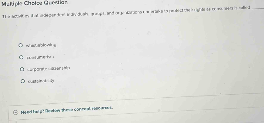 Question
The activities that independent individuals, groups, and organizations undertake to protect their rights as consumers is called_
whistleblowing
consumerism
corporate citizenship
sustainability
Need help? Review these concept resources.