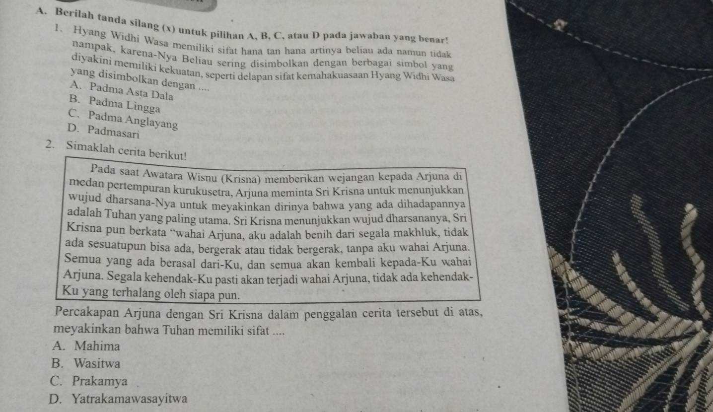 Berilah tanda silang (x) untuk pilihan A, B, C, atau D pada jawaban yang benar!
1. Hyang Widhi Wasa memiliki sifat hana tan hana artinya beliau ada namun tidak
nampak, karena-Nya Beliau sering disimbolkan dengan berbagai simbol yang
diyakini memiliki kekuatan, seperti delapan sifat kemahakuasaan Hyang Widhi Wasa
yang disimbolkan dengan ....
A. Padma Asta Dala
B. Padma Lingga
C. Padma Anglayang
D. Padmasari
2. Simaklah cerita berikut!
Pada saat Awatara Wisnu (Krisna) memberikan wejangan kepada Arjuna di
medan pertempuran kurukusetra, Arjuna meminta Sri Krisna untuk menunjukkan
wujud dharsana-Nya untuk meyakinkan dirinya bahwa yang ada dihadapannya
adalah Tuhan yang paling utama. Sri Krisna menunjukkan wujud dharsananya, Sri
Krisna pun berkata “wahai Arjuna, aku adalah benih dari segala makhluk, tidak
ada sesuatupun bisa ada, bergerak atau tidak bergerak, tanpa aku wahai Arjuna.
Semua yang ada berasal dari-Ku, dan semua akan kembali kepada-Ku wahai
Arjuna. Segala kehendak-Ku pasti akan terjadi wahai Arjuna, tidak ada kehendak-
Ku yang terhalang oleh siapa pun.
Percakapan Arjuna dengan Sri Krisna dalam penggalan cerita tersebut di atas,
meyakinkan bahwa Tuhan memiliki sifat ....
A. Mahima
B. Wasitwa
C. Prakamya
D. Yatrakamawasayitwa