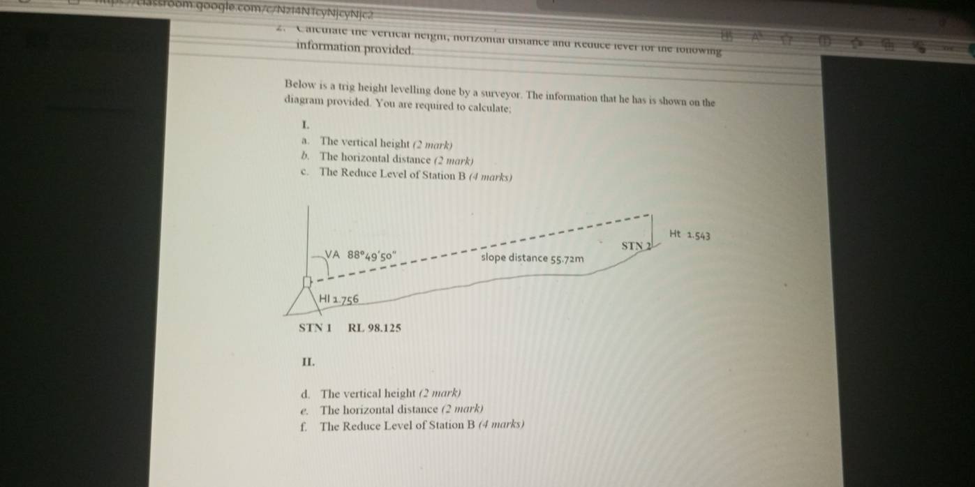 14
2.C anctiate the vertical neight, norizontal distance and Reduce lever for the fonowing
information provided.
Below is a trig height levelling done by a surveyor. The information that he has is shown on the
diagram provided. You are required to calculate;
I.
a. The vertical height (2 mark)
b. The horizontal distance (2 mark)
c. The Reduce Level of Station B (4 marks)
II.
d. The vertical height (2 mark)
e. The horizontal distance (2 mark)
f. The Reduce Level of Station B (4 marks)