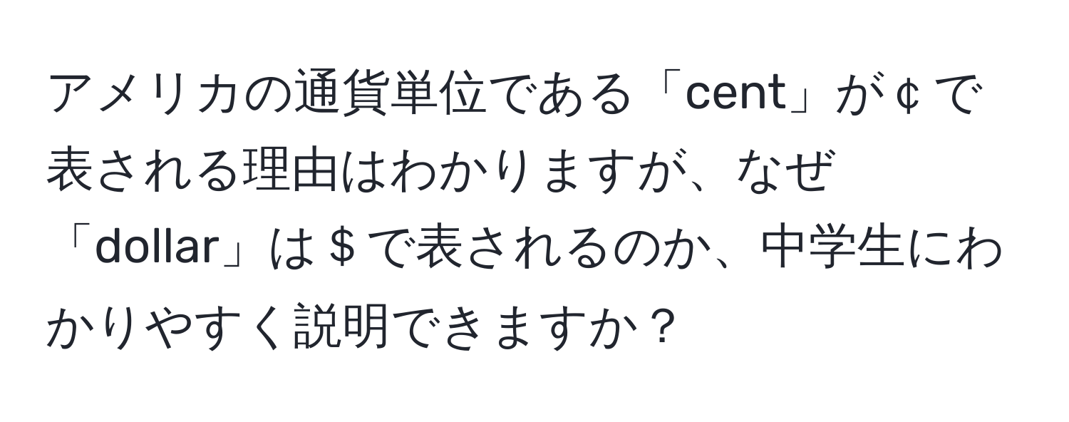 アメリカの通貨単位である「cent」が￠で表される理由はわかりますが、なぜ「dollar」は＄で表されるのか、中学生にわかりやすく説明できますか？