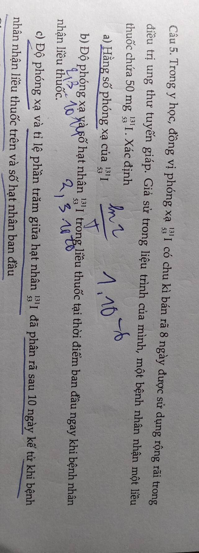 Trong y học, đồng vị phóng xạ _(53)^(131)I có chu kì bán rã 8 ngày được sử dụng rộng rãi trong 
điều trị ung thư tuyến giáp. Giả sử trong liệu trình của mình, một bệnh nhân nhận một liều 
thuốc chứa 50 mg _(53)^(131)I. Xác định 
a) Hằng số phóng xạ của _(53)^(131)I
b) Độ phóng xạ yà số hạt nhân beginarrayr 131 53endarray I trong liều thuốc tại thời điểm ban đầu ngay khi bệnh nhân 
nhận liều thuốc. 
c) Độ phóng xạ và tỉ lệ phần trăm giữa hạt nhân _(53)^(131)I đã phân rã sau 10 ngày kể tử khi bệnh 
nhân nhận liều thuốc trên và số hạt nhân ban đầu