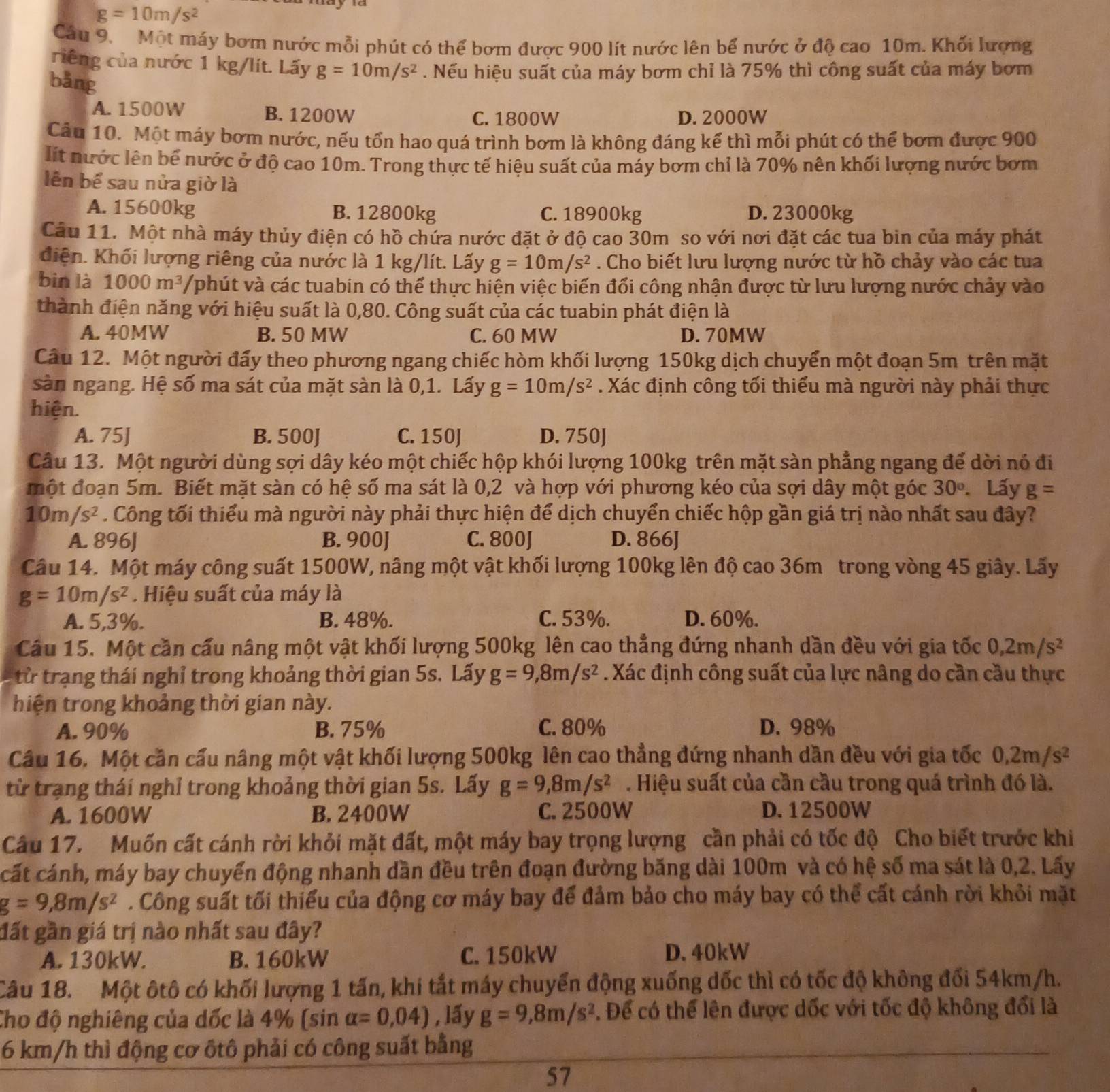 g=10m/s^2
Câu 9. Một máy bơm nước mỗi phút có thể bơm được 900 lít nước lên bể nước ở độ cao 10m. Khối lượng
riếng của nước 1 kg/lít. Lấy g=10m/s^2. Nếu hiệu suất của máy bơm chỉ là 75% thì công suất của máy bơm
bǎng
A. 1500W B. 1200W C. 1800W D. 2000W
Câu 10. Một máy bơm nước, nếu tổn hao quá trình bơm là không đáng kể thì mỗi phút có thể bơm được 900
lit nước lên bể nước ở độ cao 10m. Trong thực tế hiệu suất của máy bơm chỉ là 70% nên khối lượng nước bơm
lên bể sau nửa giờ là
A. 15600kg B. 12800kg C. 18900kg D. 23000kg
Câu 11. Một nhà máy thủy điện có hồ chứa nước đặt ở độ cao 30m so với nơi đặt các tua bin của máy phát
điện. Khối lượng riêng của nước là 1 kg/lít. Lấy g=10m/s^2. Cho biết lưu lượng nước từ hồ chảy vào các tua
bin là 1000m^3 /phút và các tuabin có thể thực hiện việc biến đổi công nhận được từ lưu lượng nước chảy vào
thành điện năng với hiệu suất là 0,80. Công suất của các tuabin phát điện là
A. 40MW B. 50 MW C. 60 MW D. 70MW
Câu 12. Một người đấy theo phương ngang chiếc hòm khối lượng 150kg dịch chuyển một đoạn 5m trên mặt
sàn ngang. Hệ số ma sát của mặt sàn là 0,1. Lấy g=10m/s^2. Xác định công tối thiểu mà người này phải thực
hiện.
A. 75J B. 500J C. 150J D. 750J
Câu 13. Một người dùng sợi dây kéo một chiếc hộp khói lượng 100kg trên mặt sàn phẳng ngang để dời nó đi
một đoạn 5m. Biết mặt sàn có hệ số ma sát là 0,2 và hợp với phương kéo của sợi dây một góc 30° Lấy g=
10m/s^2. Công tối thiếu mà người này phải thực hiện để dịch chuyển chiếc hộp gần giá trị nào nhất sau đây?
A. 896J B. 900J C. 800J D. 866J
Câu 14. Một máy công suất 1500W, nâng một vật khối lượng 100kg lên độ cao 36m trong vòng 45 giây. Lấy
g=10m/s^2.  Hiệu suất của máy là
A. 5,3%. B. 48%. C. 53%. D. 60%.
Câu 15. Một cần cấu nâng một vật khối lượng 500kg lên cao thẳng đứng nhanh dần đều với gia tốc 0,2m/s^2
từ trạng thái nghỉ trong khoảng thời gian 5s. Lấy g=9,8m/s^2. Xác định công suất của lực nâng do cần cầu thực
hiện trong khoảng thời gian này.
A. 90% B. 75% C. 80% D. 98%
Câu 16. Một cần cầu nâng một vật khối lượng 500kg lên cao thẳng đứng nhanh dần đều với gia tốc 0,2m/s^2
từ trang thái nghỉ trong khoảng thời gian 5s. Lấy g=9,8m/s^2. Hiệu suất của cần cầu trong quá trình đó là.
A. 1600W B. 2400W C. 2500W D. 12500W
Câu 17. Muốn cất cánh rời khỏi mặt đất, một máy bay trọng lượng cần phải có tốc độ Cho biết trước khi
cất cánh, máy bay chuyển động nhanh dần đều trên đoạn đường băng dài 100m và có hệ số ma sát là 0,2. Lấy
g=9,8m/s^2. Công suất tối thiểu của động cơ máy bay để đảm bảo cho máy bay có thể cất cánh rời khỏi mặt
đất gần giá trị nào nhất sau đây?
A. 130kW. B. 160kW C. 150kW
D.40kW
Câu 18. Một ôtô có khối lượng 1 tấn, khi tắt máy chuyển động xuống dốc thì có tốc độ không đối 54km/h.
Cho độ nghiêng của dốc là 4% (sin alpha =0,04) , lấy g=9,8m/s^2. Để có thể lên được dốc với tốc độ không đối là
6 km/h thì động cơ ôtô phải có công suất bằng
57