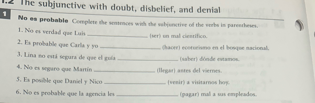 The subjunctive with doubt, disbelief, and denial 
1 No es probable Complete the sentences with the subjunctive of the verbs in parentheses. 
1. No es verdad que Luis_ 
(ser) un mal científico. 
2. Es probable que Carla y yo _(hacer) ecoturismo en el bosque nacional. 
3. Lina no está segura de que el guía _(saber) dónde estamos. 
4. No es seguro que Martín _(llegar) antes del viernes. 
5. Es posible que Daniel y Nico _(venir) a visitarnos hoy. 
6. No es probable que la agencia les _(pagar) mal a sus empleados.