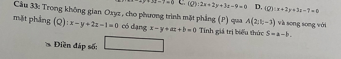 2y+3z-7=0 C. (Q):2x+2y+3z-9=0 D. . (Q):x+2y+3z-7=0
Câu 33: Trong không gian Oxyz , cho phương trình mặt phẳng (P) qua A(2;1;-3) và song song với
mặt phẳng (Q):x-y+2z-1=0 có dạng x-y+az+b=0 Tính giá trị biểu thức S=a-b. 
Điền đáp số: □