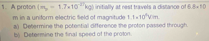 A proton (m_p=1.7* 10^(-27)kg) initially at rest travels a distance of 6.8* 10
m in a uniform electric field of magnitude 1.1* 10^6V/m. 
a) Determine the potential difference the proton passed through. 
b) Determine the final speed of the proton.