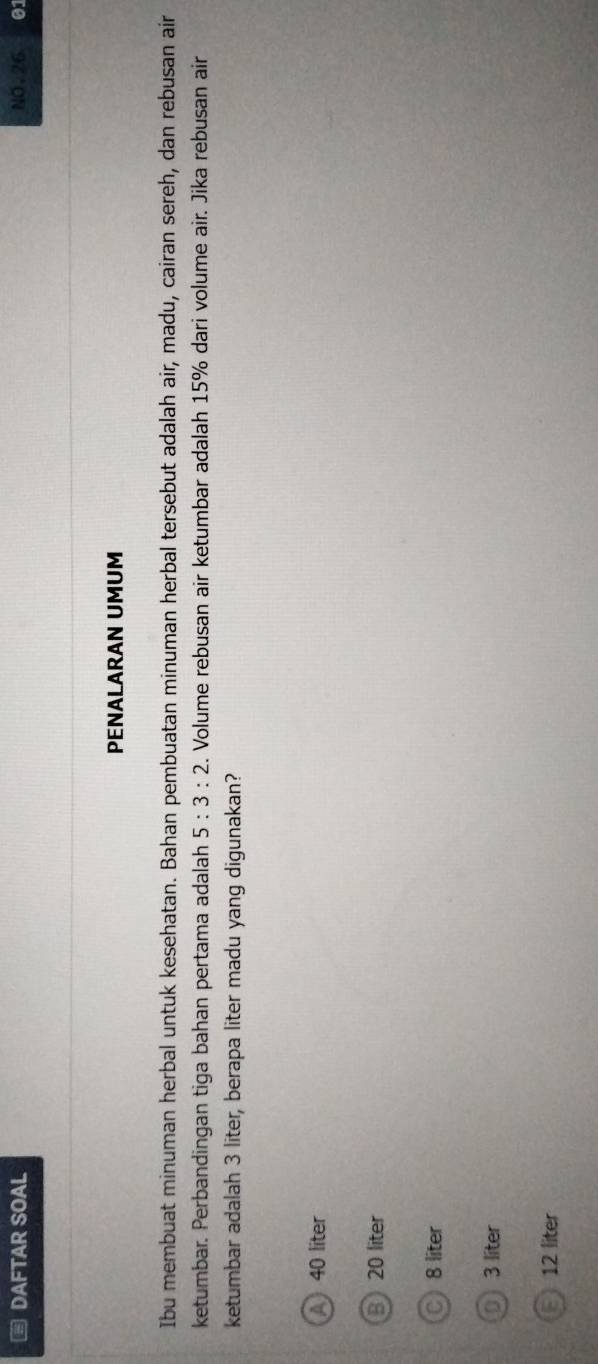 DAFTAR SOAL NO.26 01
PENALARAN UMUM
Ibu membuat minuman herbal untuk kesehatan. Bahan pembuatan minuman herbal tersebut adalah air, madu, cairan sereh, dan rebusan air
ketumbar. Perbandingan tiga bahan pertama adalah 5:3:2. Volume rebusan air ketumbar adalah 15% dari volume air. Jika rebusan air
ketumbar adalah 3 liter, berapa liter madu yang digunakan?
A 40 liter
B 20 liter
C 8 liter
0 3 liter
12 liter