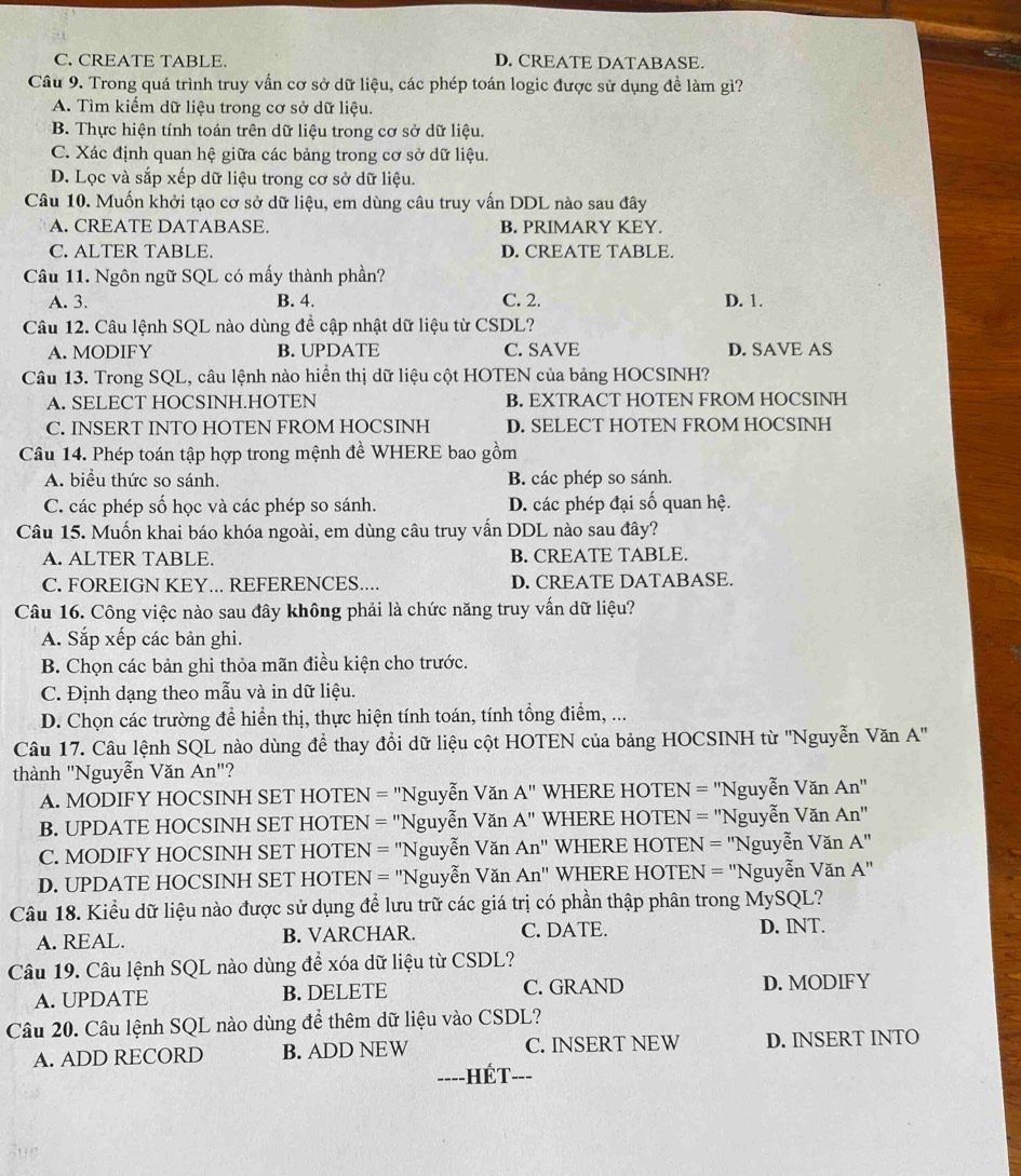 C. CREATE TABLE. D. CREATE DATABASE.
Câu 9. Trong quá trình truy vấn cơ sở dữ liệu, các phép toán logic được sử dụng để làm gì?
A. Tìm kiếm dữ liệu trong cơ sở dữ liệu.
B. Thực hiện tính toán trên dữ liệu trong cơ sở dữ liệu.
C. Xác định quan hệ giữa các bảng trong cơ sở dữ liệu.
D. Lọc và sắp xếp dữ liệu trong cơ sở dữ liệu.
Câu 10. Muốn khởi tạo cơ sở dữ liệu, em dùng câu truy vấn DDL nào sau đây
A. CREATE DATABASE. B. PRIMARY KEY.
C. ALTER TABLE. D. CREATE TABLE.
Câu 11. Ngôn ngữ SQL có mấy thành phần?
A. 3. B. 4. C. 2. D. 1.
Câu 12. Câu lệnh SQL nào dùng để cập nhật dữ liệu từ CSDL?
A. MODIFY B. UPDATE C. SAVE D. SAVE AS
Câu 13. Trong SQL, câu lệnh nào hiển thị dữ liệu cột HOTEN của bảng HOCSINH?
A. SELECT HOCSINH.HOTEN B. EXTRACT HOTEN FROM HOCSINH
C. INSERT INTO HOTEN FROM HOCSINH D. SELECT HOTEN FROM HOCSINH
Câu 14. Phép toán tập hợp trong mệnh đề WHERE bao gồm
A. biểu thức so sánh. B. các phép so sánh.
C. các phép số học và các phép so sánh. D. các phép đại số quan hệ.
Câu 15. Muốn khai báo khóa ngoài, em dùng câu truy vấn DDL nào sau đây?
A. ALTER TABLE. B. CREATE TABLE.
C. FOREIGN KEY... REFERENCES.... D. CREATE DATABASE.
Câu 16. Công việc nào sau đây không phải là chức năng truy vấn dữ liệu?
A. Sắp xếp các bản ghi.
B. Chọn các bản ghi thỏa mãn điều kiện cho trước.
C. Định dạng theo mẫu và in dữ liệu.
D. Chọn các trường để hiển thị, thực hiện tính toán, tính tổng điểm, ...
Câu 17. Câu lệnh SQL nào dùng để thay đổi dữ liệu cột HOTEN của bảng HOCSINH từ ''Nguyễn Văn A. 
thành ''Nguyễn Văn An "?
A. MODIFY HOCSINH SET HOTEN = 'Nguyễn Văn A'' WHERE HOTEN = ''Nguyễn Văn . An''
B. UPDATE HOCSINH SET HOTEN = "Nguyễn Văn A'' WHERE HOTEN = 'Nguyễn Văn An''
C. MODIFY HOCSINH SET HOTEN = ''Nguyễn Văn An'' WHERE HOTEN = ''Nguyễn Văn A''
D. UPDATE HOCSINH SET HOTEN = ''Nguyễn Văn An'' WHERE HOTEN = "Nguyễn Văn A''
Câu 18. Kiểu dữ liệu nào được sử dụng để lưu trữ các giá trị có phần thập phân trong MySQL?
A. REAL. B. VARCHAR. C. DATE. D. INT.
Câu 19. Câu lệnh SQL nào dùng để xóa dữ liệu từ CSDL?
A. UPDATE B. DELETE C. GRAND D. MODIFY
Câu 20. Câu lệnh SQL nào dùng để thêm dữ liệu vào CSDL?
A. ADD RECORD B. ADD NEW C. INSERT NEW D. INSERT INTO
--- -HÉT---