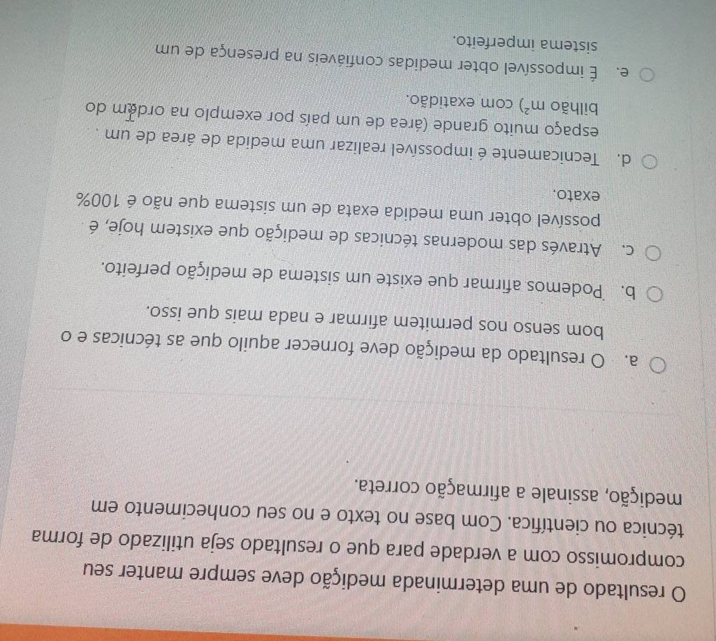 resultado de uma determinada medição deve sempre manter seu
compromisso com a verdade para que o resultado seja utilizado de forma
técnica ou científica. Com base no texto e no seu conhecimento em
medição, assinale a afirmação correta.
a. O resultado da medição deve fornecer aquilo que as técnicas e o
bom senso nos permitem afirmar e nada mais que isso.
b. Podemos afirmar que existe um sistema de medição perfeito.
c. Através das modernas técnicas de medição que existem hoje, é
possível obter uma medida exata de um sistema que não é 100%
exato.
d. Tecnicamente é impossível realizar uma medida de área de um .
espaço muito grande (área de um país por exemplo na ordem do
bilhão m^2) com exatidão.
e. É impossível obter medidas confiáveis na presença de um
sistema imperfeito.