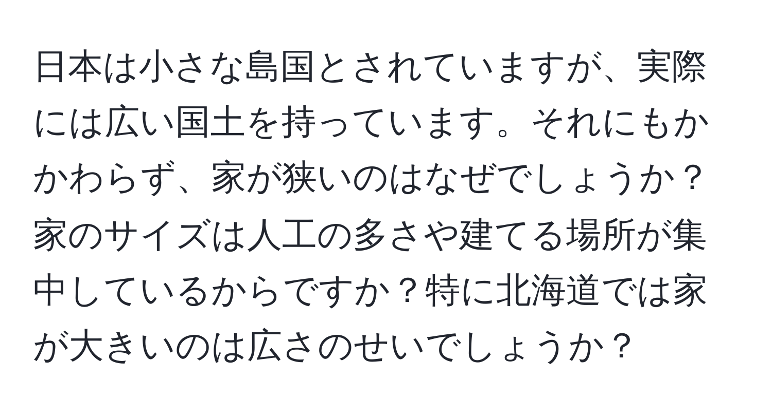 日本は小さな島国とされていますが、実際には広い国土を持っています。それにもかかわらず、家が狭いのはなぜでしょうか？家のサイズは人工の多さや建てる場所が集中しているからですか？特に北海道では家が大きいのは広さのせいでしょうか？