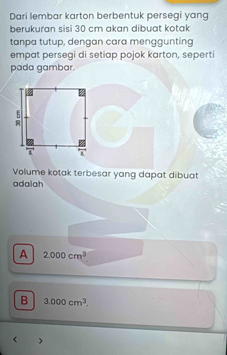 Dari lembar karton berbentuk persegi yang
berukuran sisi 30 cm akan dibuat kotak
tanpa tutup, dengan cara menggunting
empat persegi di setiap pojok karton, seperti
pada gambar.
Volume kotak terbesar yang dapat dibuat
adalah
A 2.000cm^3
B 3.000cm^3.