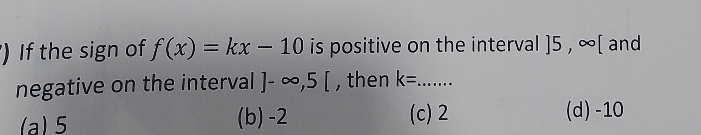 ) If the sign of f(x)=kx-10 is positive on the interval ]5, ∈fty [ and
negative on the interval ]-∈fty , 5[ , then k= _  ...
(a) 5 (b) -2
(c) 2 (d) -10