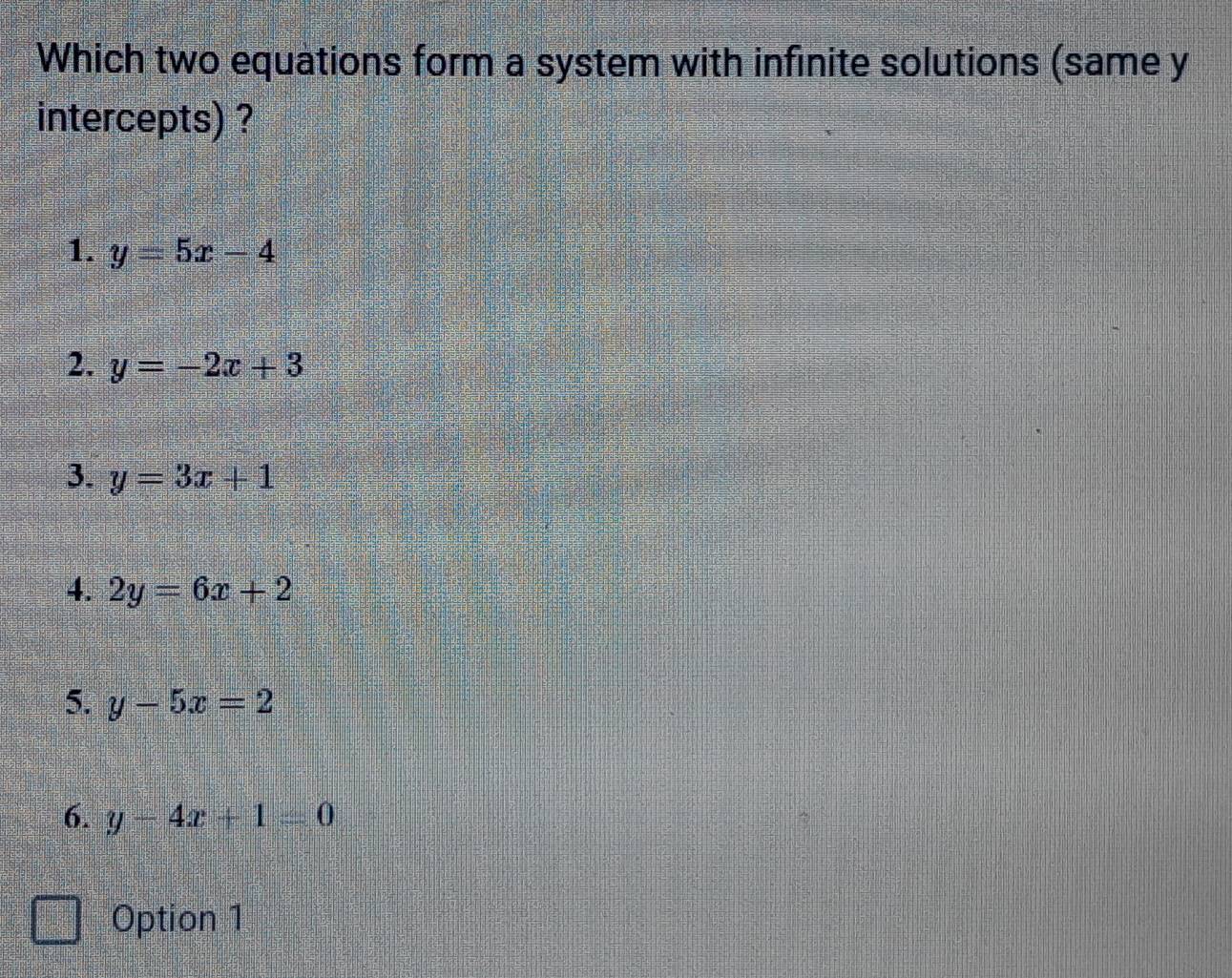 Which two equations form a system with infinite solutions (same y
intercepts) ?
1. y=5x-4
2. y=-2x+3
3. y=3x+1
4. 2y=6x+2
5. y-5x=2
6. y-4x+1=0
Option 1