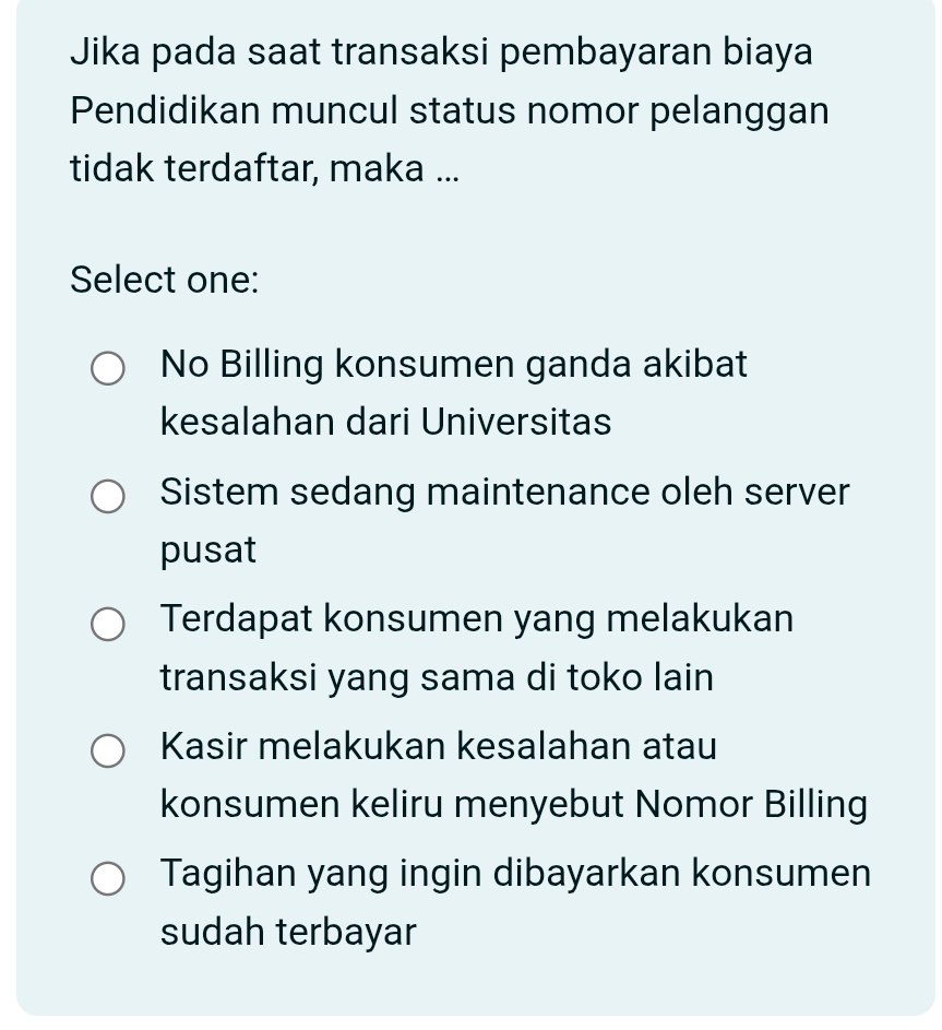 Jika pada saat transaksi pembayaran biaya
Pendidikan muncul status nomor pelanggan
tidak terdaftar, maka ...
Select one:
No Billing konsumen ganda akibat
kesalahan dari Universitas
Sistem sedang maintenance oleh server
pusat
Terdapat konsumen yang melakukan
transaksi yang sama di toko lain
Kasir melakukan kesalahan atau
konsumen keliru menyebut Nomor Billing
Tagihan yang ingin dibayarkan konsumen
sudah terbayar