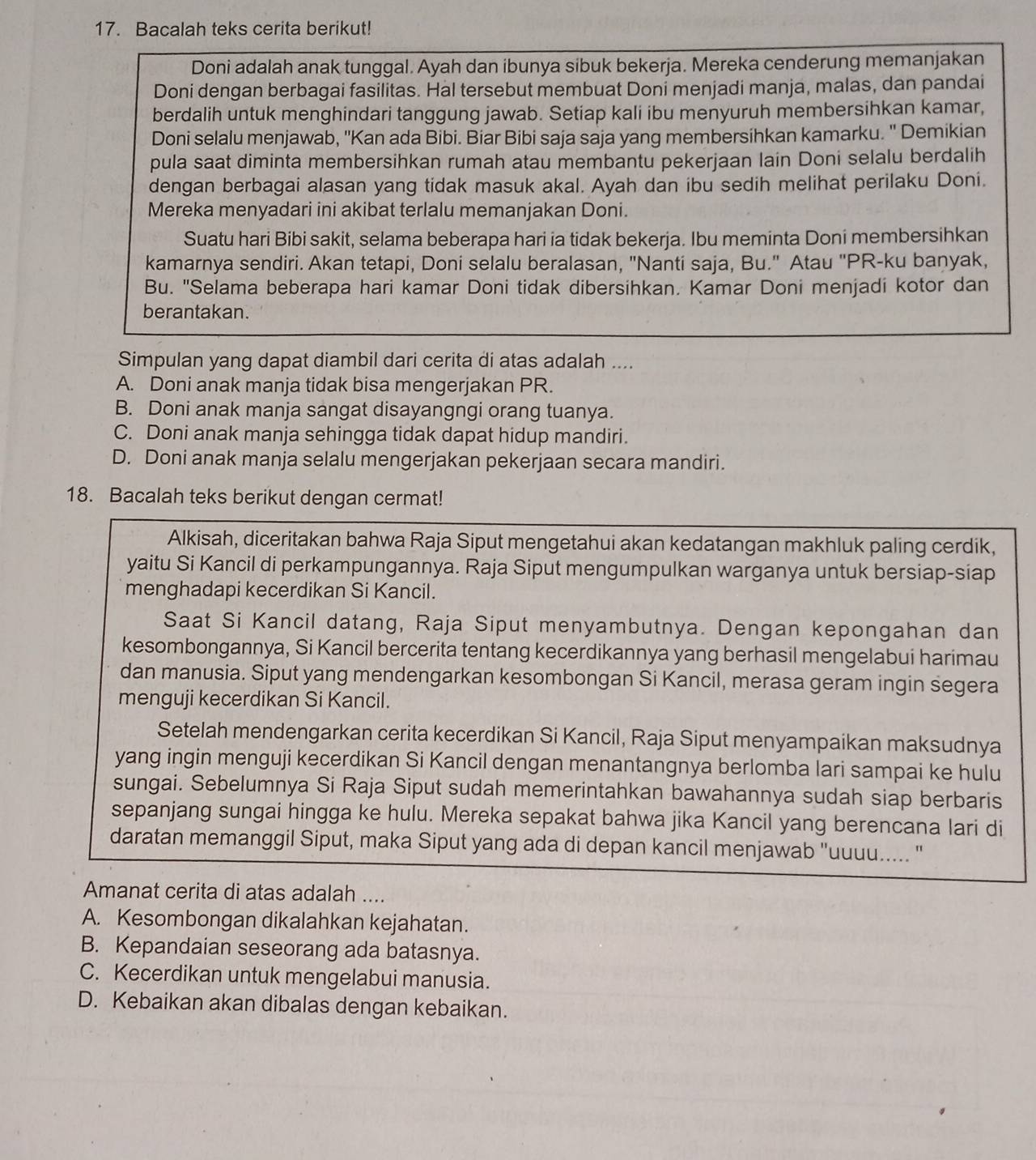 Bacalah teks cerita berikut!
Doni adalah anak tunggal. Ayah dan ibunya sibuk bekerja. Mereka cenderung memanjakan
Doni dengan berbagai fasilitas. Hal tersebut membuat Doni menjadi manja, malas, dan pandai
berdalih untuk menghindari tanggung jawab. Setiap kali ibu menyuruh membersihkan kamar,
Doni selalu menjawab, ''Kan ada Bibi. Biar Bibi saja saja yang membersihkan kamarku. ' Demikian
pula saat diminta membersihkan rumah atau membantu pekerjaan lain Doni selalu berdalih
dengan berbagai alasan yang tidak masuk akal. Ayah dan ibu sedih melihat perilaku Doni.
Mereka menyadari ini akibat terlalu memanjakan Doni.
Suatu hari Bibi sakit, selama beberapa hari ia tidak bekerja. Ibu meminta Doni membersihkan
kamarnya sendiri. Akan tetapi, Doni selalu beralasan, "Nanti saja, Bu." Atau "PR-ku baṇyak,
Bu. "Selama beberapa hari kamar Doni tidak dibersihkan. Kamar Doni menjadi kotor dan
berantakan.
Simpulan yang dapat diambil dari cerita di atas adalah ....
A. Doni anak manja tidak bisa mengerjakan PR.
B. Doni anak manja sangat disayangngi orang tuanya.
C. Doni anak manja sehingga tidak dapat hidup mandiri.
D. Doni anak manja selalu mengerjakan pekerjaan secara mandiri.
18. Bacalah teks berikut dengan cermat!
Alkisah, diceritakan bahwa Raja Siput mengetahui akan kedatangan makhluk paling cerdik,
yaitu Si Kancil di perkampungannya. Raja Siput mengumpulkan warganya untuk bersiap-siap
menghadapi kecerdikan Si Kancil.
Saat Si Kancil datang, Raja Siput menyambutnya. Dengan kepongahan dan
kesombongannya, Si Kancil bercerita tentang kecerdikannya yang berhasil mengelabui harimau
dan manusia. Siput yang mendengarkan kesombongan Si Kancil, merasa geram ingin segera
menguji kecerdikan Si Kancil.
Setelah mendengarkan cerita kecerdikan Si Kancil, Raja Siput menyampaikan maksudnya
yang ingin menguji kecerdikan Si Kancil dengan menantangnya berlomba lari sampai ke hulu
sungai. Sebelumnya Si Raja Siput sudah memerintahkan bawahannya sudah siap berbaris
sepanjang sungai hingga ke hulu. Mereka sepakat bahwa jika Kancil yang berencana lari di
daratan memanggil Siput, maka Siput yang ada di depan kancil menjawab "uuuu..... "
Amanat cerita di atas adalah ....
A. Kesombongan dikalahkan kejahatan.
B. Kepandaian seseorang ada batasnya.
C. Kecerdikan untuk mengelabui manusia.
D. Kebaikan akan dibalas dengan kebaikan.