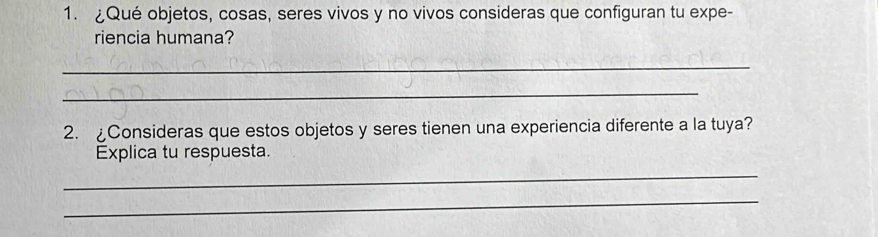 ¿Qué objetos, cosas, seres vivos y no vivos consideras que configuran tu expe- 
riencia humana? 
_ 
_ 
2. £Consideras que estos objetos y seres tienen una experiencia diferente a la tuya? 
Explica tu respuesta. 
_ 
_