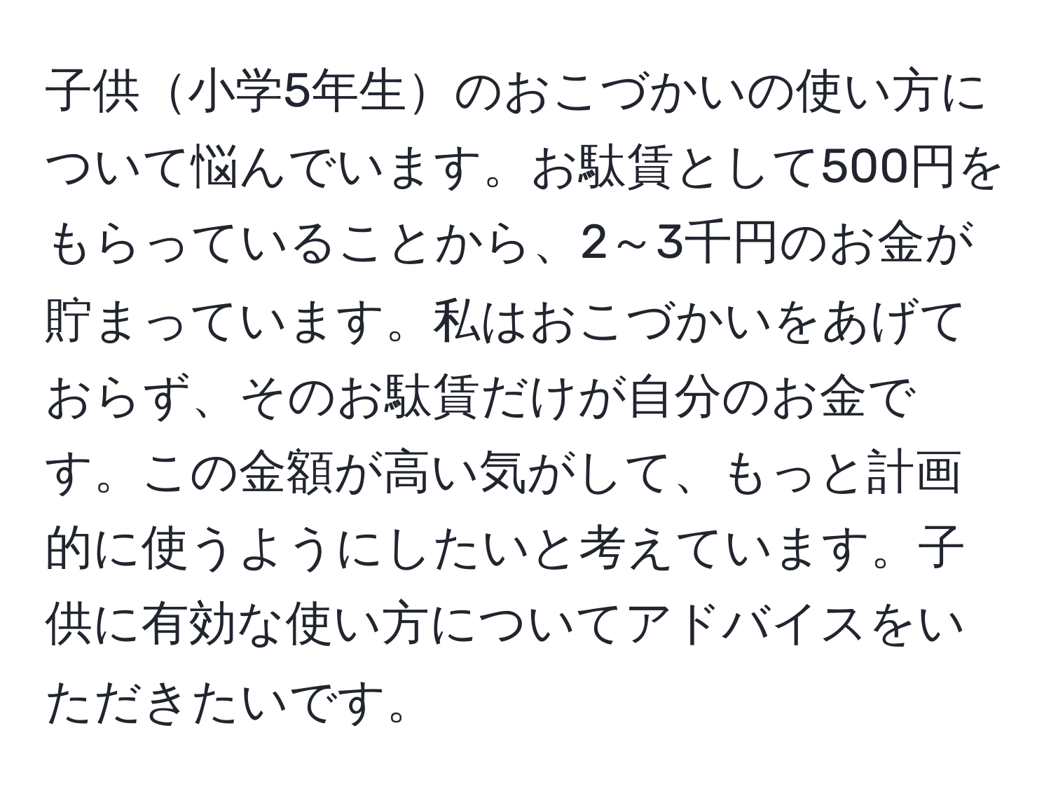 子供小学5年生のおこづかいの使い方について悩んでいます。お駄賃として500円をもらっていることから、2～3千円のお金が貯まっています。私はおこづかいをあげておらず、そのお駄賃だけが自分のお金です。この金額が高い気がして、もっと計画的に使うようにしたいと考えています。子供に有効な使い方についてアドバイスをいただきたいです。