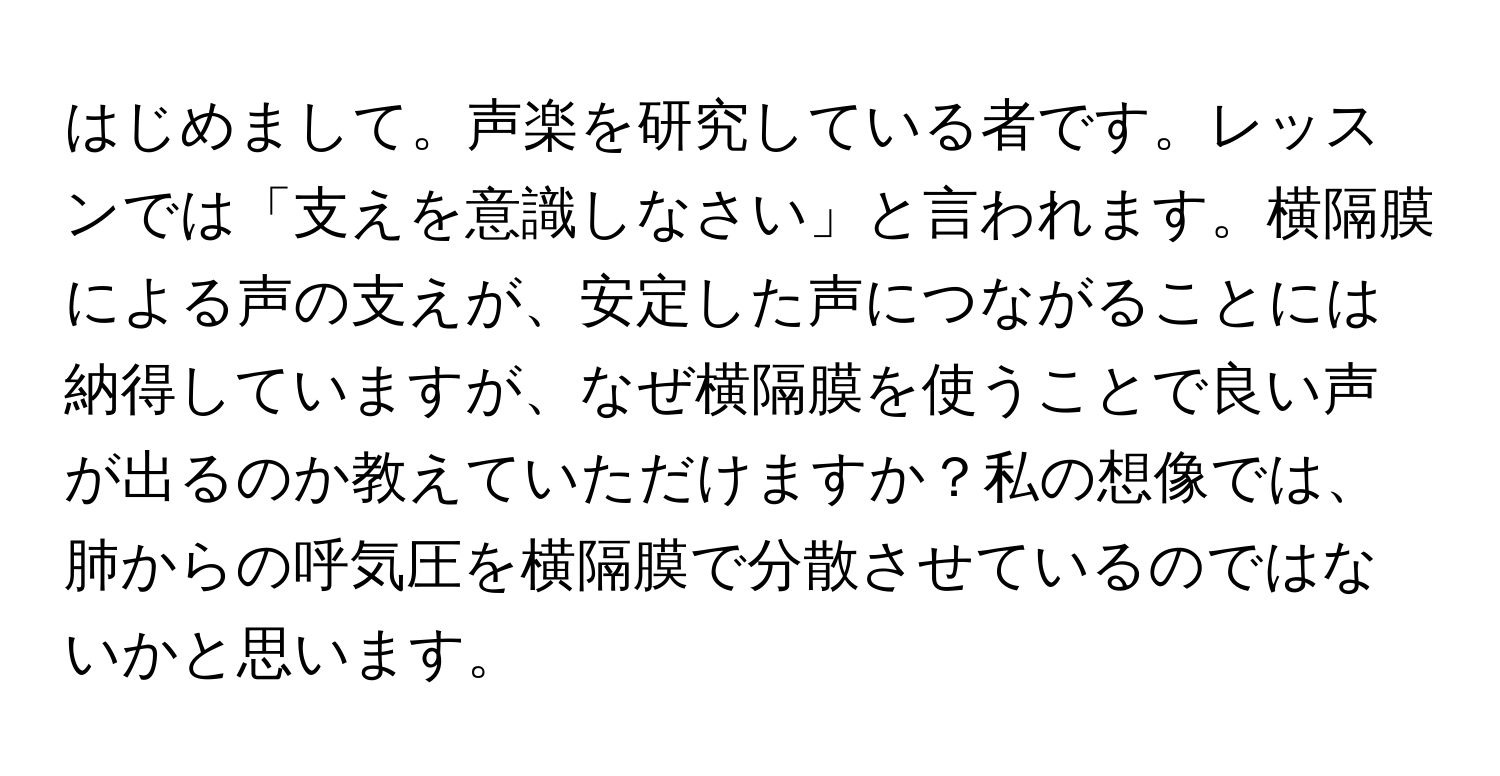 はじめまして。声楽を研究している者です。レッスンでは「支えを意識しなさい」と言われます。横隔膜による声の支えが、安定した声につながることには納得していますが、なぜ横隔膜を使うことで良い声が出るのか教えていただけますか？私の想像では、肺からの呼気圧を横隔膜で分散させているのではないかと思います。