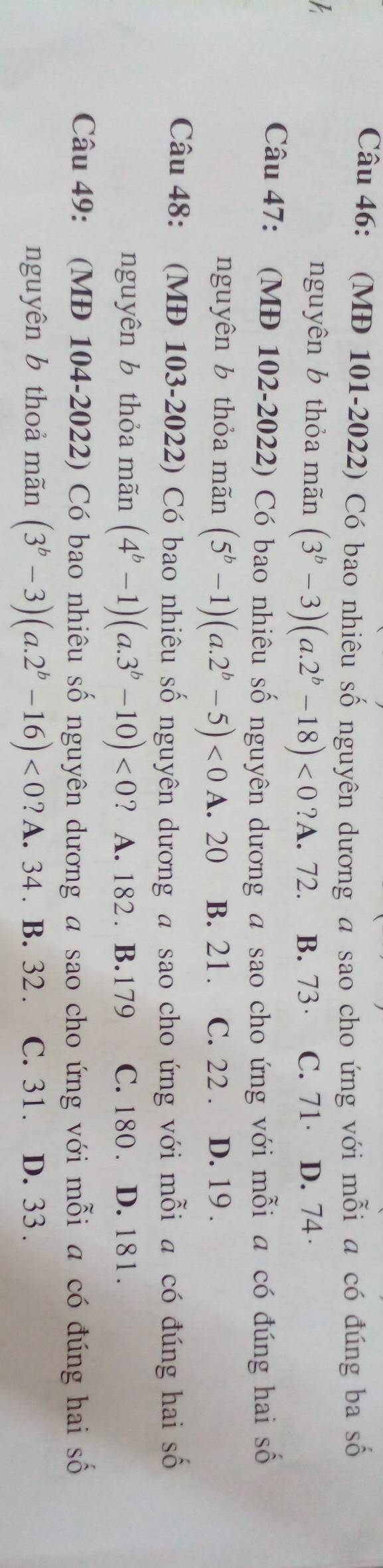 (MĐ 101-2022) Có bao nhiêu số nguyên dương a sao cho ứng với mỗi a có đúng ba số
nguyên b thỏa mãn (3^b-3)(a.2^b-18)<0?A.72. B. 73 · C. 71 · D. 74
Câu 47: (MĐ 102-2022) Có bao nhiêu số nguyên dương a sao cho ứng với mỗi a có đúng hai số
nguyên b thỏa mãn (5^b-1)(a.2^b-5)<0</tex> A. 20 B. 21. C. 22. D. 19.
Câu 48: (MĐ 103-2022) Có bao nhiêu số nguyên dương a sao cho ứng với mỗi a có đúng hai số
nguyên b thỏa mãn (4^b-1)(a.3^b-10)<0</tex> ? A. 182. B. 179 C. 180. D. 181.
Câu 49: (MĐ 104-2022) Có bao nhiêu số nguyên dương a sao cho ứng với mỗi a có đúng hai số
nguyên b thoả mãn (3^b-3)(a.2^b-16)<0</tex> ? A. 34. B. 32. C. 31. D. 33.