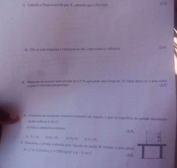 Calcula a força exercida por X, sabendo que a F p=16N. 
(2 = 
d) Diz se esta máquina é vantajosa ou não. (Apresento os cálculos) (2,0)
3. Pretende-se exercer uma pressão de 0,5 Pσ aplicando uma Força de 2N. Qual deve ser a área sobre
a qual é exercida esta pressão? (2.5)
4. Considera um recipiente cilíndrico contendo um líquido, e que na superfície da parede encontram-
se três orifícios A, B e C.
a) Indica a alternativa correcta.
(1.5) C
5) P_A>P_B b) P_A c) P_B d) P_A=P_C
8
A
5. Determina a pressão exercida pelo líquido no ponto B situado a uma altura
de 1,5 m. Considera rho =1000kg/m^3 e g=10m/s^2. (3.0)