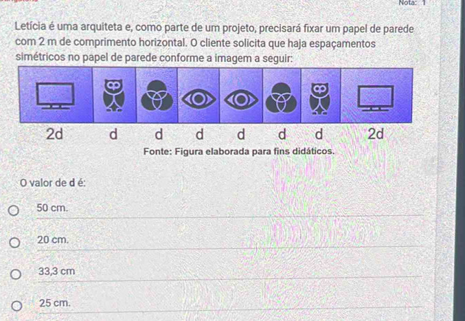 Nota: 1
Letícia é uma arquiteta e, como parte de um projeto, precisará fixar um papel de parede
com 2 m de comprimento horizontal. O cliente solicita que haja espaçamentos
simétricos no papel de parede conforme a imagem a seguir:
Fonte: Figura elaborada para fins didáticos.
O valor de d é:
50 cm.
20 cm.
33,3 cm
25 cm.