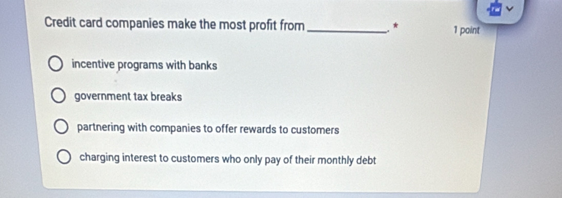 Credit card companies make the most profit from_ * 1 point
incentive programs with banks
government tax breaks
partnering with companies to offer rewards to customers
charging interest to customers who only pay of their monthly debt